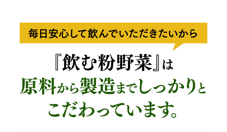 毎日安心して飲んでいただきたいから『飲む粉野菜』は原料から製造までしっかりとこだわっています。
